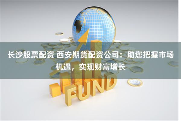 长沙股票配资 西安期货配资公司：助您把握市场机遇，实现财富增长
