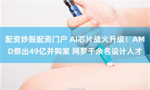 配资炒股配资门户 AI芯片战火升级！AMD祭出49亿并购案 网罗千余名设计人才