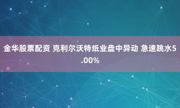 金华股票配资 克利尔沃特纸业盘中异动 急速跳水5.00%