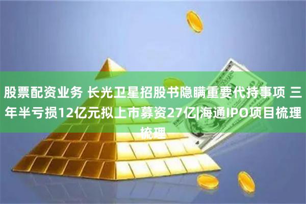 股票配资业务 长光卫星招股书隐瞒重要代持事项 三年半亏损12亿元拟上市募资27亿|海通IPO项目梳理