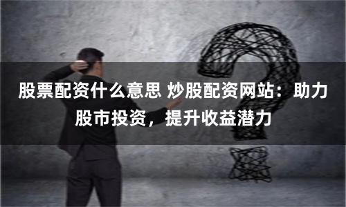 股票配资什么意思 炒股配资网站：助力股市投资，提升收益潜力
