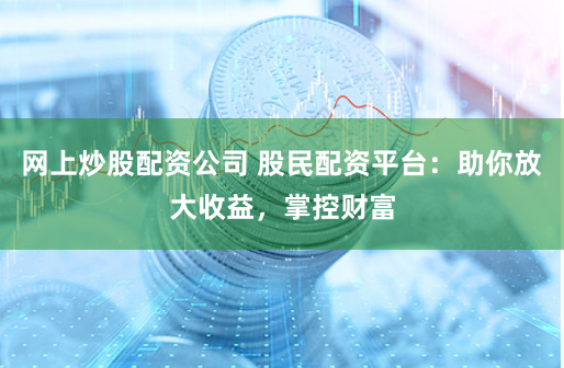 网上炒股配资公司 股民配资平台：助你放大收益，掌控财富