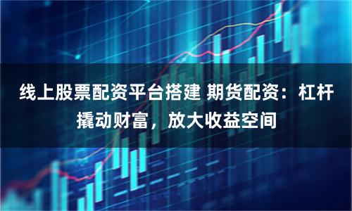 线上股票配资平台搭建 期货配资：杠杆撬动财富，放大收益空间