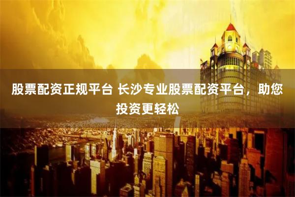 股票配资正规平台 长沙专业股票配资平台，助您投资更轻松
