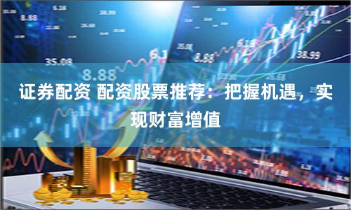 证券配资 配资股票推荐：把握机遇，实现财富增值